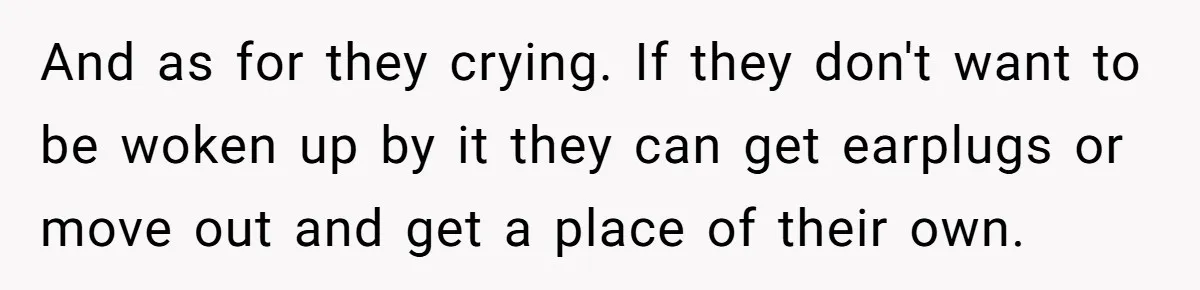 New Mom Lets Brother Move In, He Tries to Evict Her Baby From His Own Room And as for they crying. If they don't want to be woken up by it they can get earplugs or move out and get a place of their own.