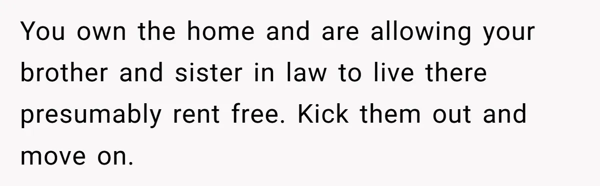 New Mom Lets Brother Move In, He Tries to Evict Her Baby From His Own Room You own the home and are allowing your brother and sister in law to live there presumably rent free. Kick them out and move on.