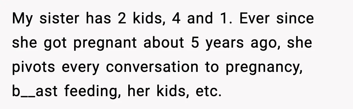 Woman Calls Out Sister for “Mommyjacking” Every Family Conversation My sister has 2 kids, 4 and 1. Ever since she got pregnant about 5 years ago, she pivots every conversation to pregnancy, b__ast feeding, her kids, etc.