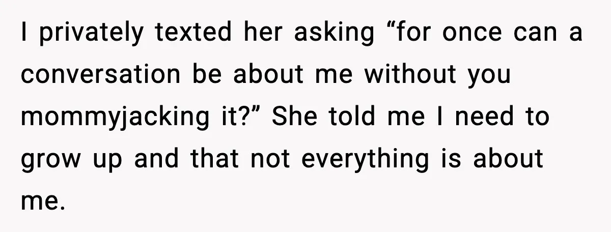 Woman Calls Out Sister for “Mommyjacking” Every Family Conversation I privately texted her asking “for once can a conversation be about me without you mommyjacking it?” She told me I need to grow up and that not everything is...