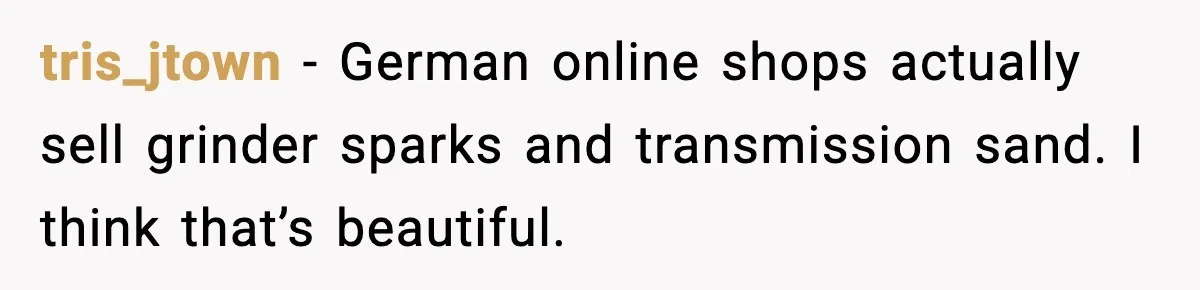tris_jtown - German online shops actually sell grinder sparks and transmission sand. I think that’s beautiful.