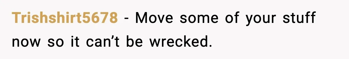 Trishshirt5678 - Move some of your stuff now so it can’t be wrecked.