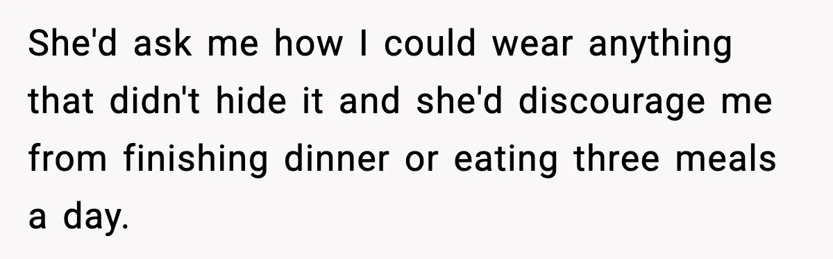 She'd ask me how I could wear anything that didn't hide it and she'd discourage me from finishing dinner or eating three meals a day.