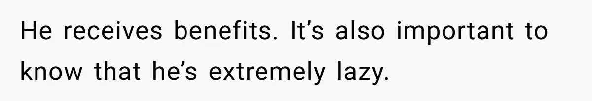He receives benefits. It’s also important to know that he’s extremely lazy.