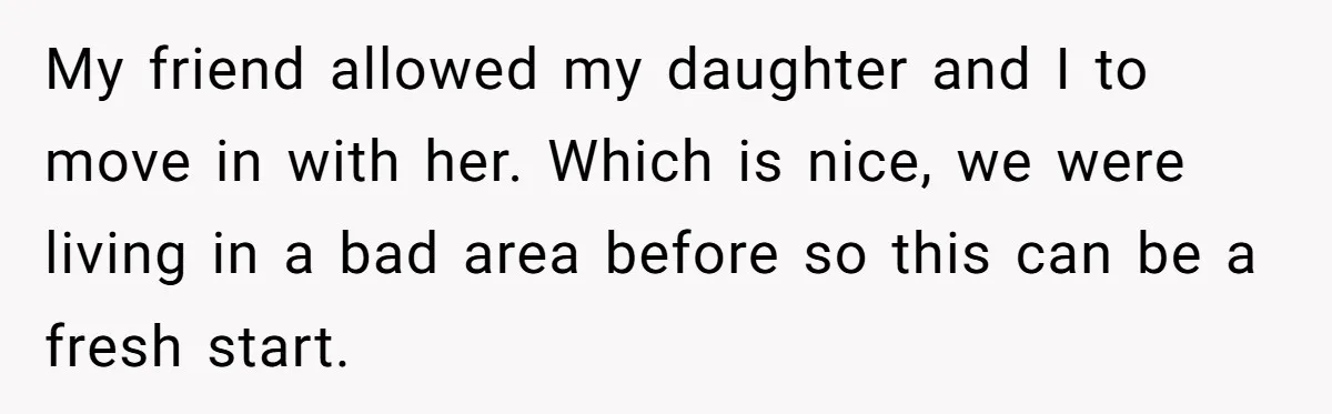 My friend allowed my daughter and I to move in with her. Which is nice, we were living in a bad area before so this can be a fresh start.