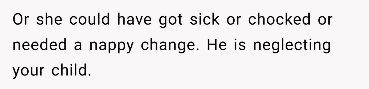 Or she could have got sick or chocked or needed a nappy change. He is neglecting your child.