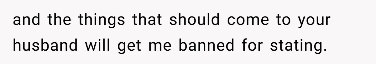 and the things that should come to your husband will get me banned for stating.