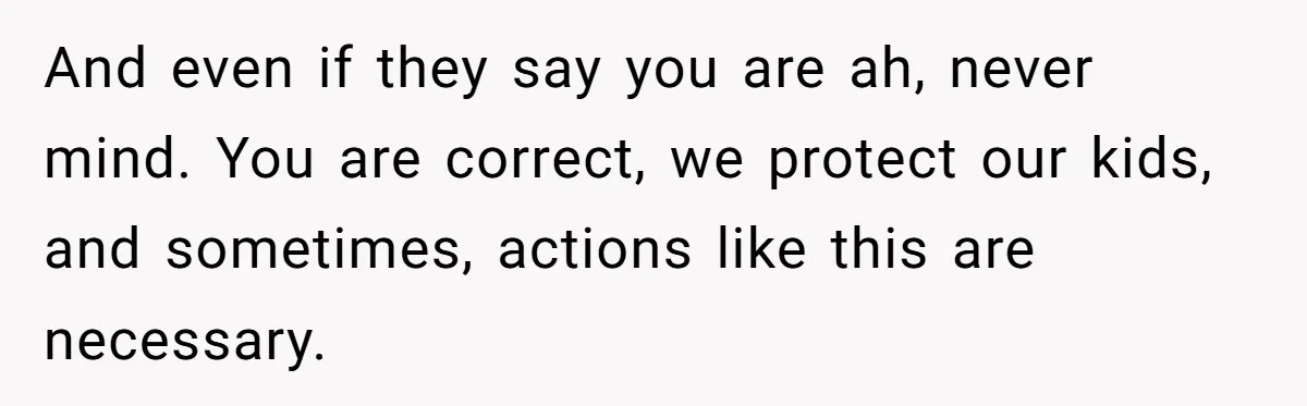 And even if they say you are ah, never mind. You are correct, we protect our kids, and sometimes, actions like this are necessary.