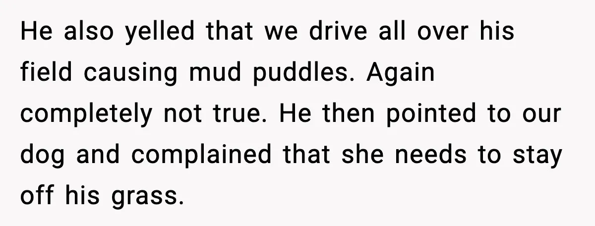 He also yelled that we drive all over his field causing mud puddles. Again completely not true. He then pointed to our dog and complained that she needs to stay...