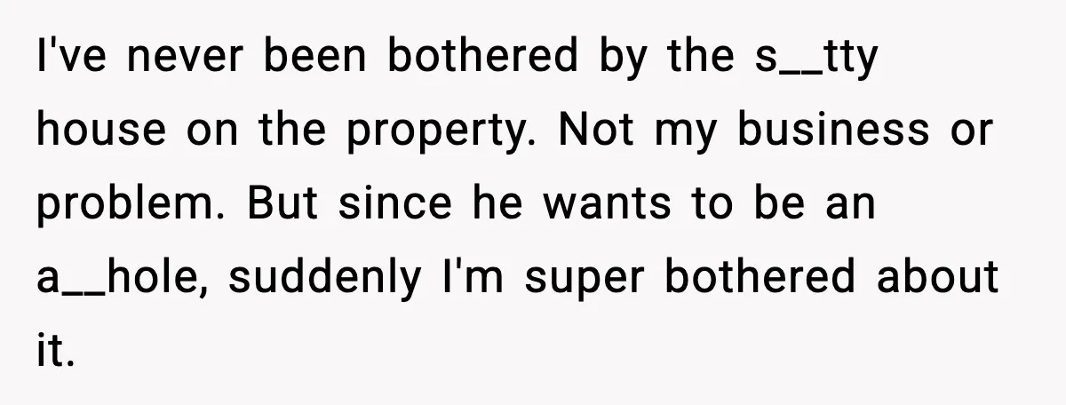 I've never been bothered by the s__tty house on the property. Not my business or problem. But since he wants to be an a__hole, suddenly I'm super bothered about it.