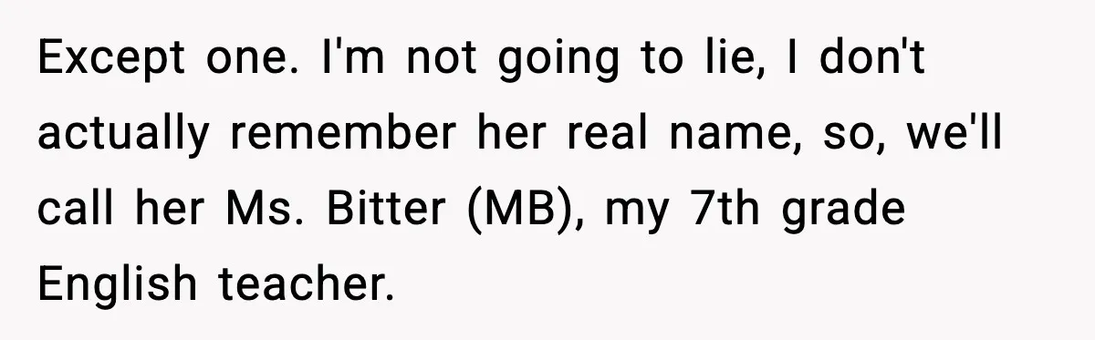Except one. I'm not going to lie, I don't actually remember her real name, so, we'll call her Ms. Bitter (MB), my 7th grade English teacher.