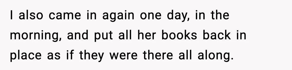 I also came in again one day, in the morning, and put all her books back in place as if they were there all along.