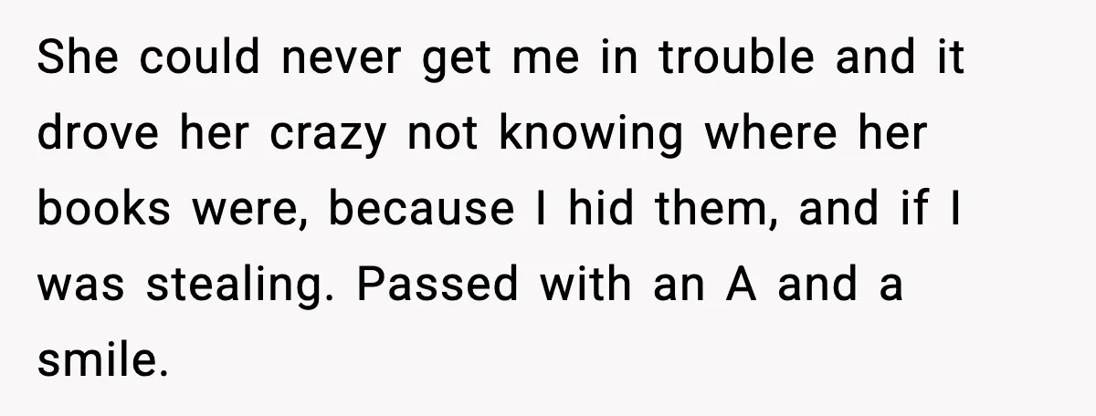 She could never get me in trouble and it drove her crazy not knowing where her books were, because I hid them, and if I was stealing. Passed with an...