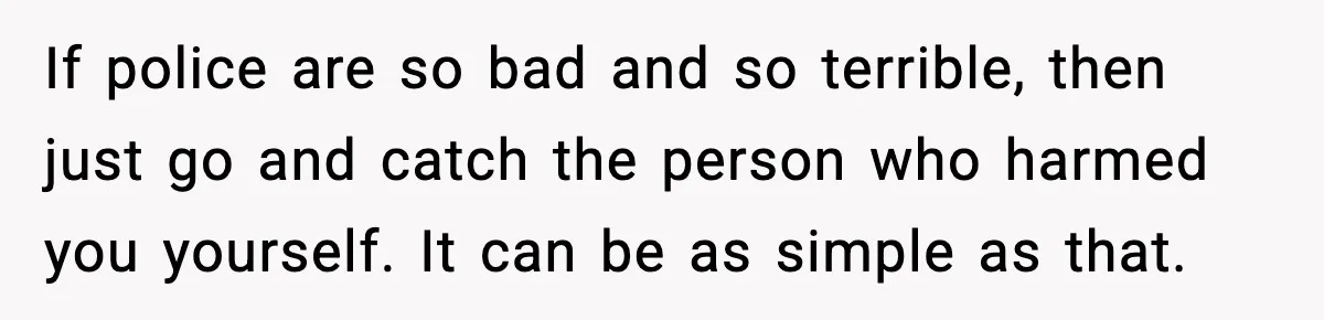 If police are so bad and so terrible, then just go and catch the person who harmed you yourself. It can be as simple as that.