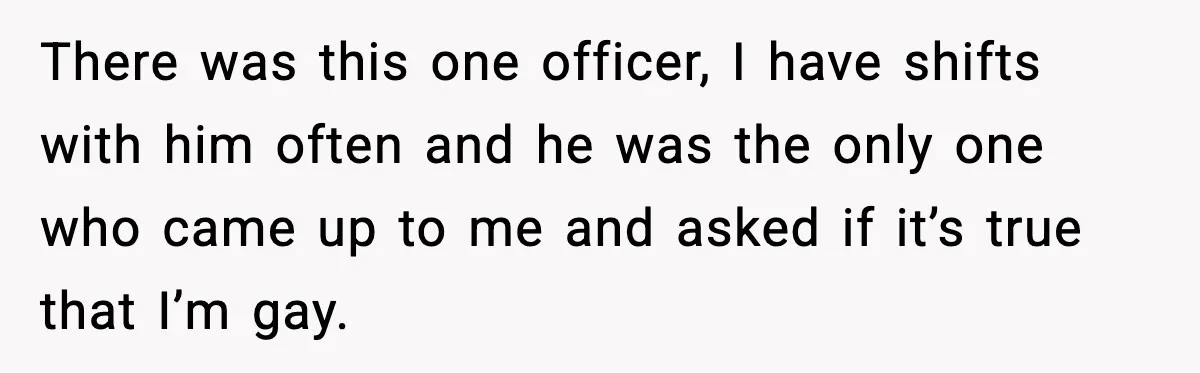 There was this one officer, I have shifts with him often and he was the only one who came up to me and asked if it’s true that I’m gay.