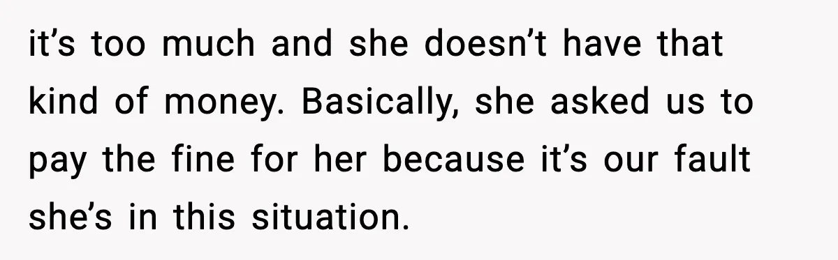 it’s too much and she doesn’t have that kind of money. Basically, she asked us to pay the fine for her because it’s our fault she’s in this situation.