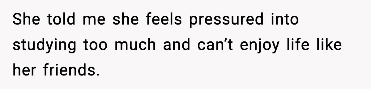 She told me she feels pressured into studying too much and can’t enjoy life like her friends.