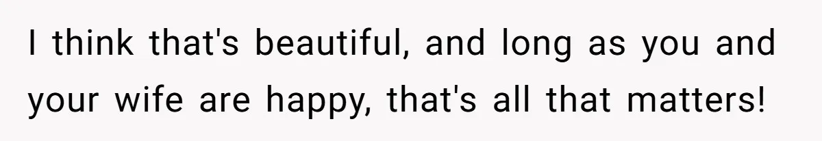 I think that's beautiful, and long as you and your wife are happy, that's all that matters!