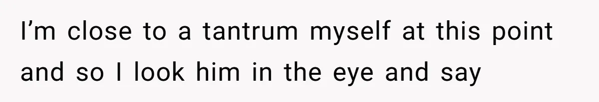 I’m close to a tantrum myself at this point and so I look him in the eye and say