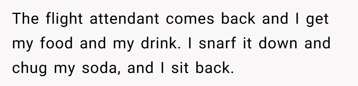 The flight attendant comes back and I get my food and my drink. I snarf it down and chug my soda, and I sit back.