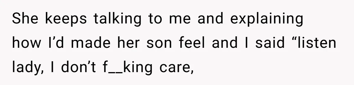 She keeps talking to me and explaining how I’d made her son feel and I said “listen lady, I don’t f__king care,