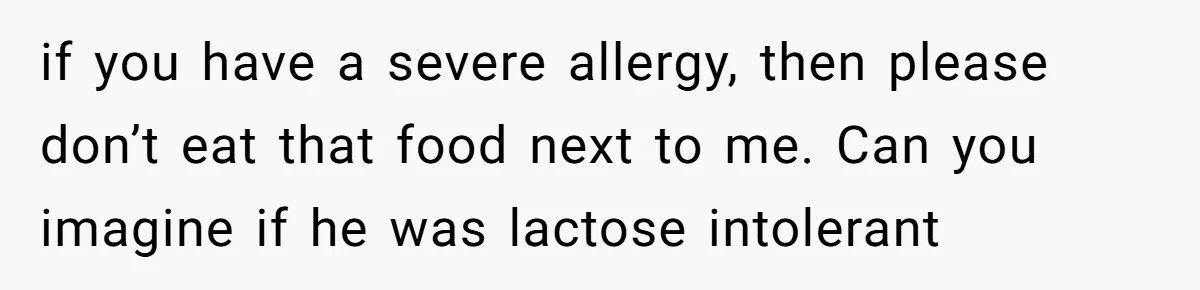if you have a severe allergy, then please don’t eat that food next to me. Can you imagine if he was lactose intolerant