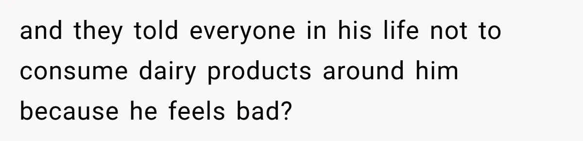 and they told everyone in his life not to consume dairy products around him because he feels bad?
