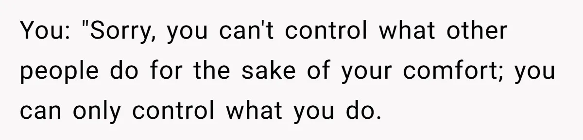 You: "Sorry, you can't control what other people do for the sake of your comfort; you can only control what you do.