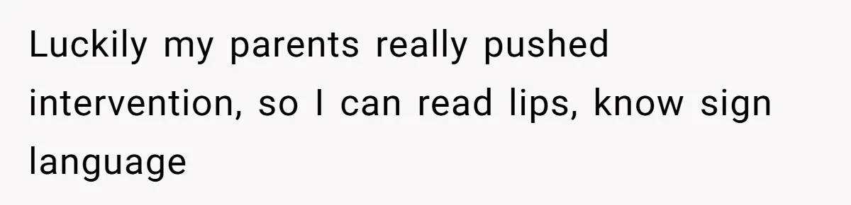Luckily my parents really pushed intervention, so I can read lips, know sign language