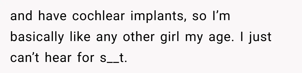 and have cochlear implants, so I’m basically like any other girl my age. I just can’t hear for s__t.