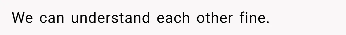 We can understand each other fine.