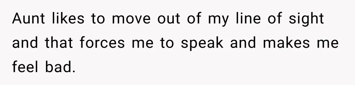 Aunt likes to move out of my line of sight and that forces me to speak and makes me feel bad.