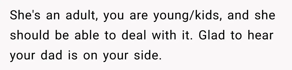 She's an adult, you are young/kids, and she should be able to deal with it. Glad to hear your dad is on your side.