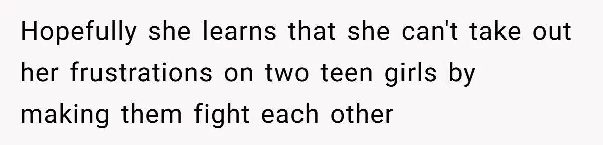 Hopefully she learns that she can't take out her frustrations on two teen girls by making them fight each other