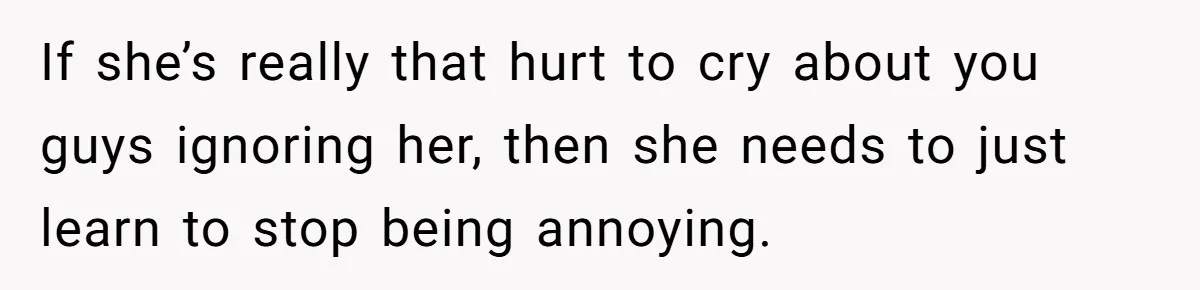 If she’s really that hurt to cry about you guys ignoring her, then she needs to just learn to stop being annoying.