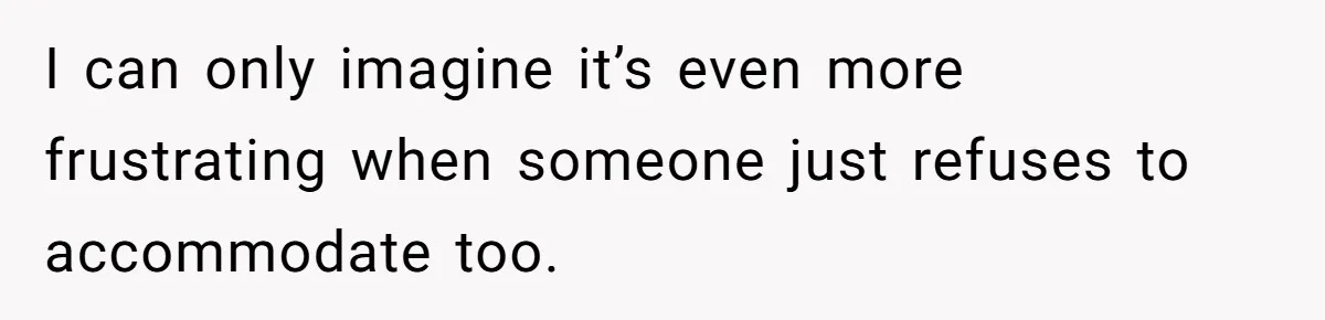 I can only imagine it’s even more frustrating when someone just refuses to accommodate too.