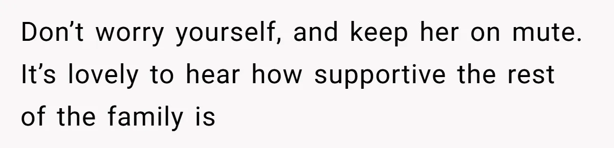 Don’t worry yourself, and keep her on mute. It’s lovely to hear how supportive the rest of the family is