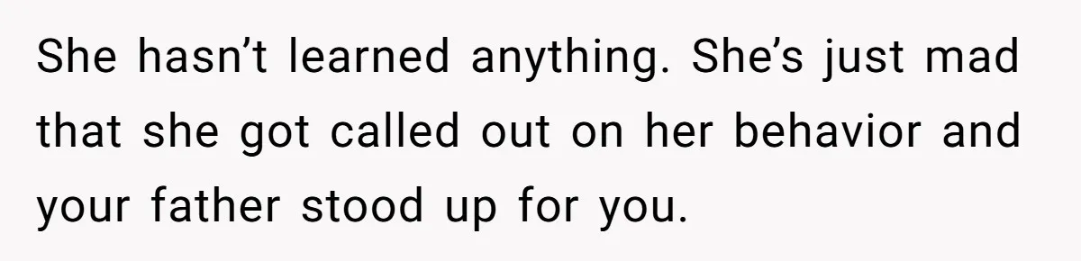 She hasn’t learned anything. She’s just mad that she got called out on her behavior and your father stood up for you.