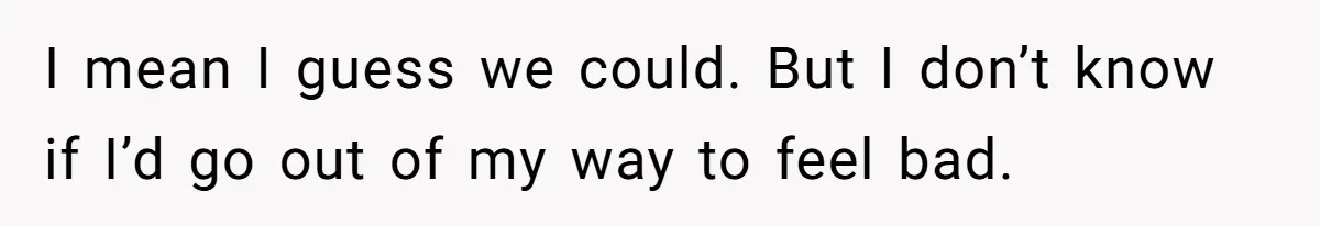 I mean I guess we could. But I don’t know if I’d go out of my way to feel bad.