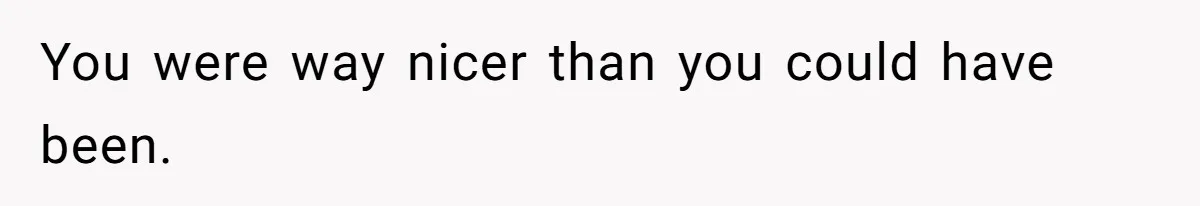 You were way nicer than you could have been.