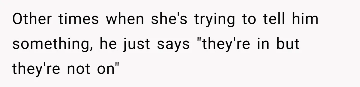Other times when she's trying to tell him something, he just says "they're in but they're not on"