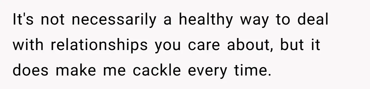 It's not necessarily a healthy way to deal with relationships you care about, but it does make me cackle every time.