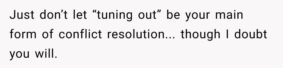 Just don’t let “tuning out” be your main form of conflict resolution... though I doubt you will.