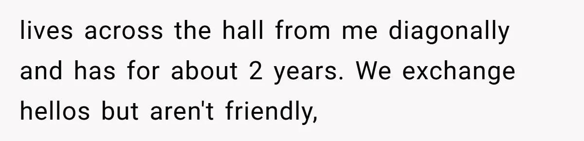 lives across the hall from me diagonally and has for about 2 years. We exchange hellos but aren't friendly,
