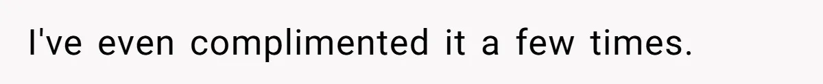 I've even complimented it a few times.