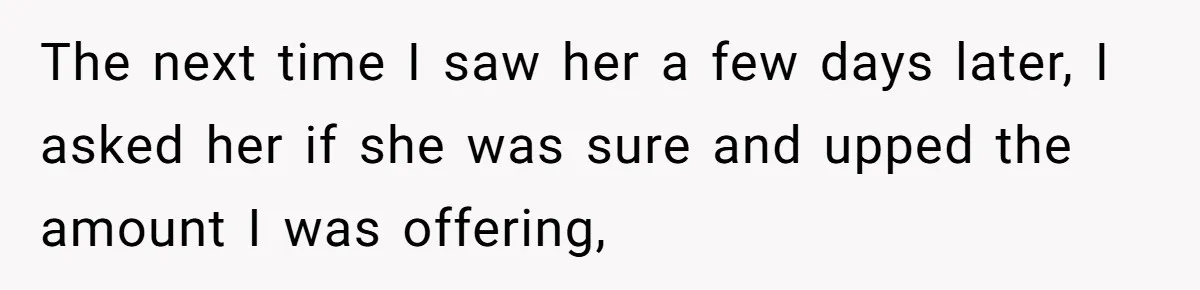 The next time I saw her a few days later, I asked her if she was sure and upped the amount I was offering,