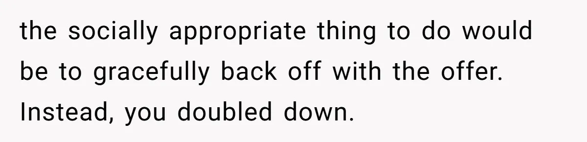 the socially appropriate thing to do would be to gracefully back off with the offer. Instead, you doubled down.