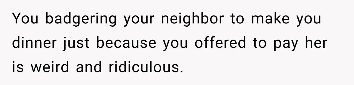 You badgering your neighbor to make you dinner just because you offered to pay her is weird and ridiculous.