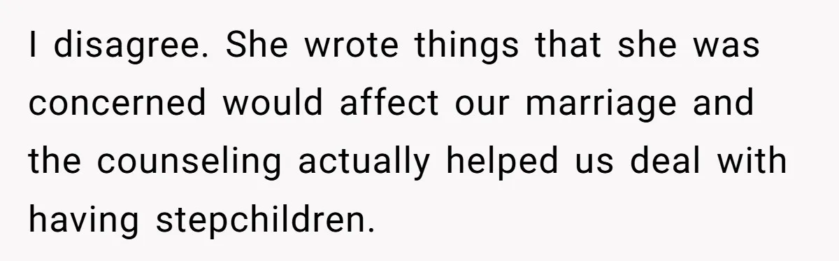 Daughter Posted Stepmom’s Therapy Journal Online, Family Imploded I disagree. She wrote things that she was concerned would affect our marriage and the counseling actually helped us deal with having stepchildren.