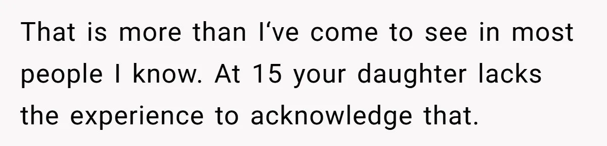 Daughter Posted Stepmom’s Therapy Journal Online, Family Imploded That is more than I‘ve come to see in most people I know. At 15 your daughter lacks the experience to acknowledge that.